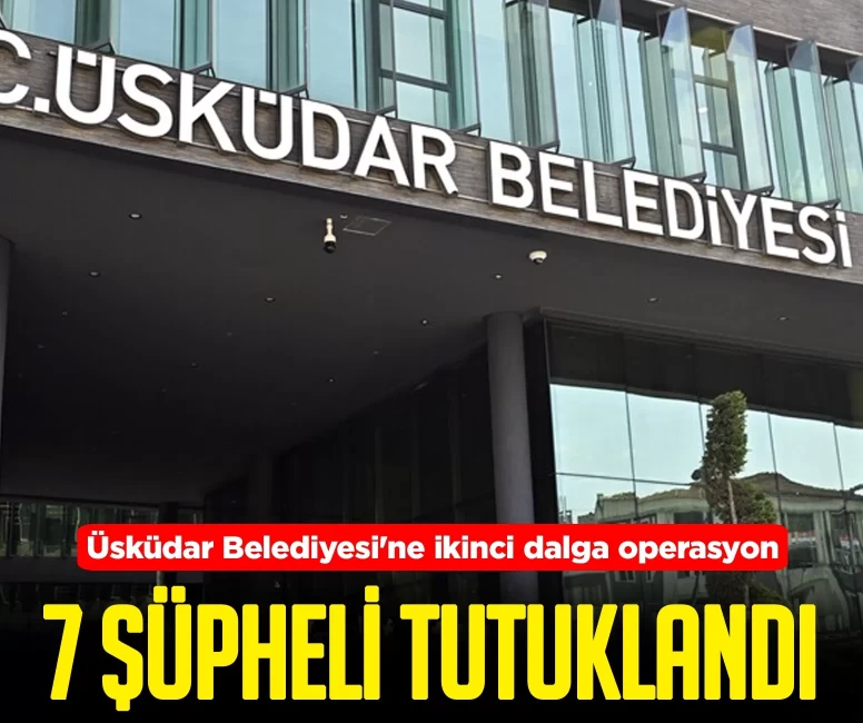 Üsküdar Belediyesi'ne ikinci dalga operasyon! 7 şüpheli tutuklandı