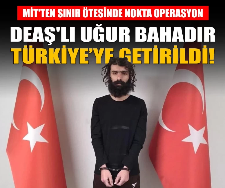 DEAŞ'lı terörist Uğur Bahadır yakalanarak Türkiye’ye getirildi